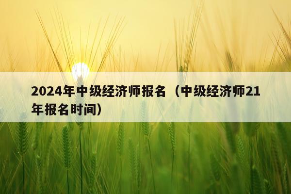 2024年中级经济师报名（中级经济师21年报名时间）