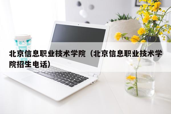 北京信息职业技术学院（北京信息职业技术学院招生电话）