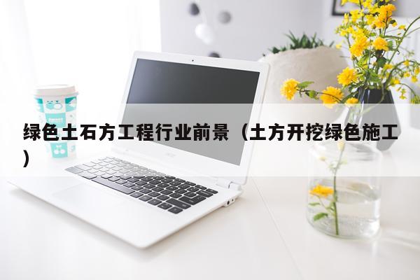 绿色土石方工程行业前景（土方开挖绿色施工）