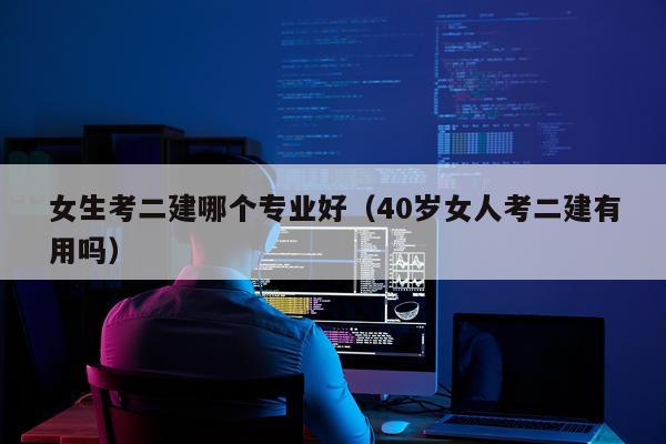 女生考二建哪个专业好（40岁女人考二建有用吗）
