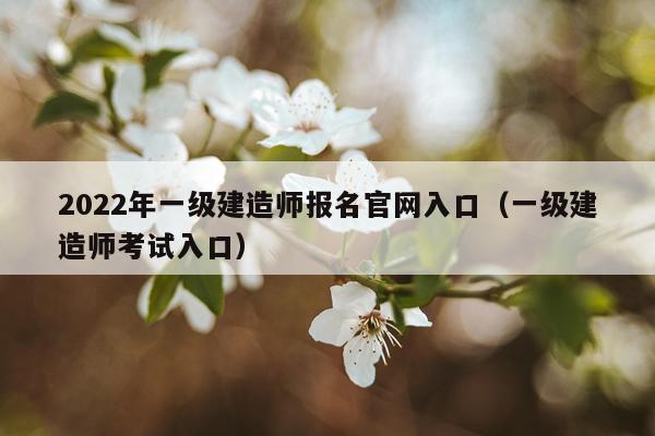 2022年一级建造师报名官网入口（一级建造师考试入口）