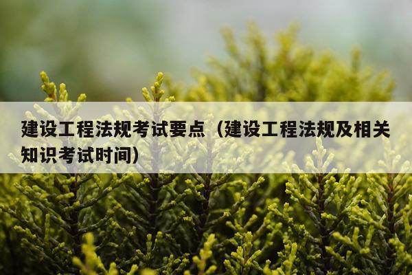 建设工程法规考试要点（建设工程法规及相关知识考试时间）