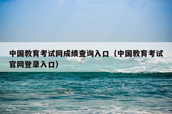 中国教育考试网成绩查询入口（中国教育考试官网登录入口）