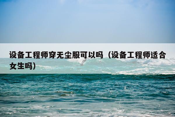 设备工程师穿无尘服可以吗（设备工程师适合女生吗）