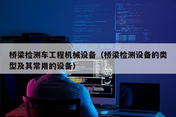 桥梁检测车工程机械设备（桥梁检测设备的类型及其常用的设备）