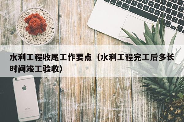 水利工程收尾工作要点（水利工程完工后多长时间竣工验收）