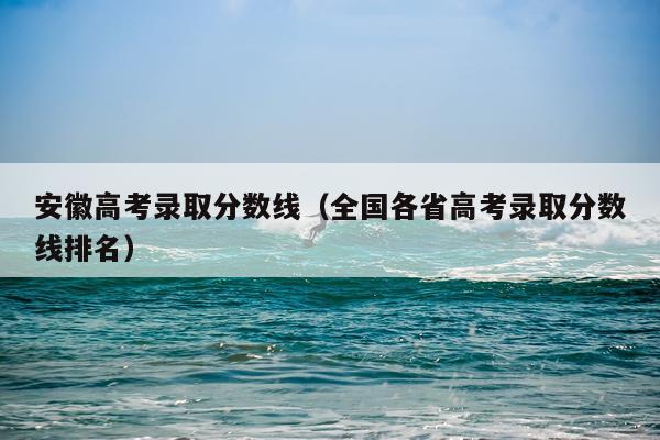 安徽高考录取分数线（全国各省高考录取分数线排名）