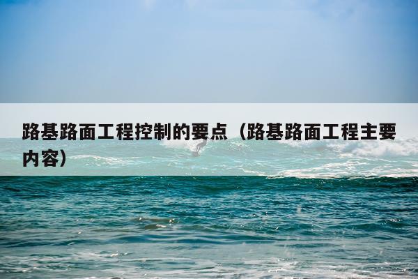 路基路面工程控制的要点（路基路面工程主要内容）