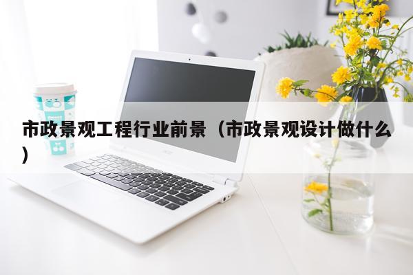 市政景观工程行业前景(市政景观设计做什么)