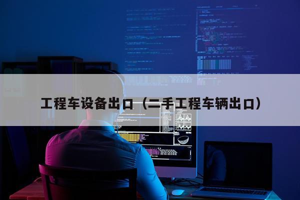 工程车设备出口（二手工程车辆出口）