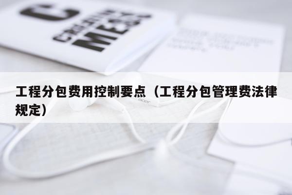 工程分包费用控制要点（工程分包管理费法律规定）
