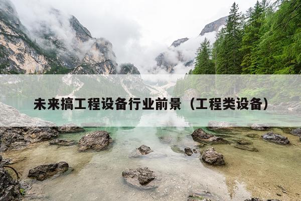 未来搞工程设备行业前景（工程类设备）