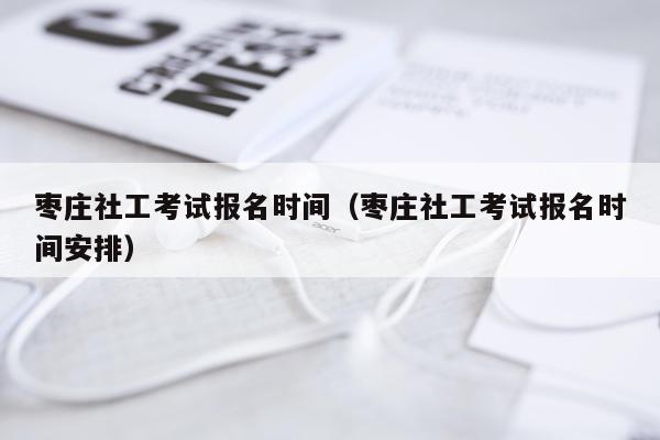 枣庄社工考试报名时间（枣庄社工考试报名时间安排）