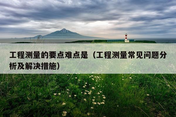工程测量的要点难点是（工程测量常见问题分析及解决措施）