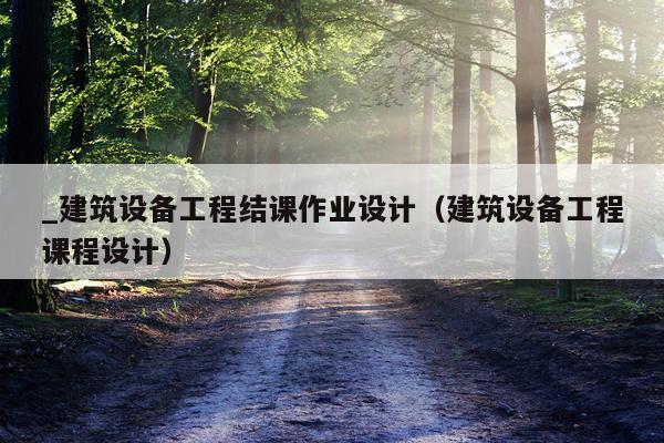 _建筑设备工程结课作业设计（建筑设备工程课程设计）