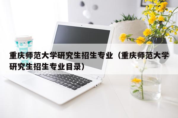 重庆师范大学研究生招生专业（重庆师范大学研究生招生专业目录）