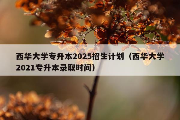 西华大学专升本2025招生计划（西华大学2021专升本录取时间）