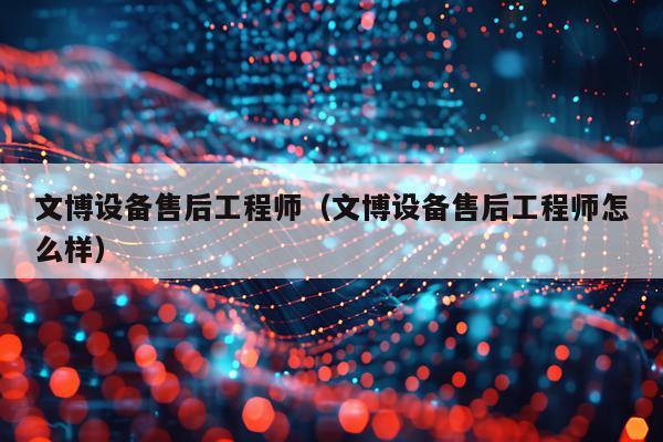 文博设备售后工程师（文博设备售后工程师怎么样）