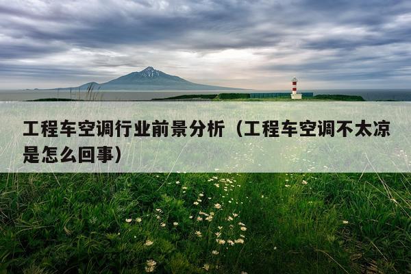 工程车空调行业前景分析(工程车空调不太凉是怎么回事)