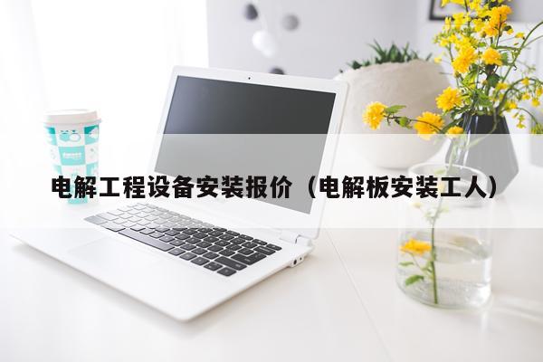 电解工程设备安装报价（电解板安装工人）