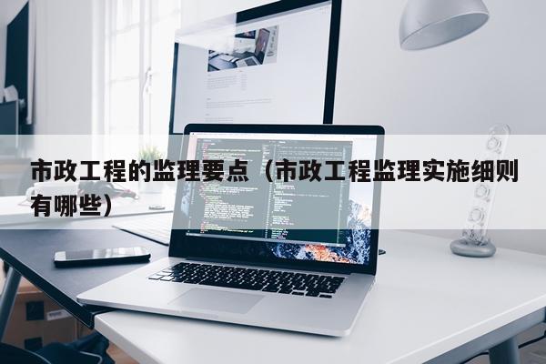 市政工程的监理要点（市政工程监理实施细则有哪些）