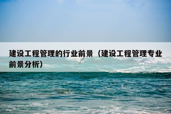 建设工程管理的行业前景（建设工程管理专业前景分析）