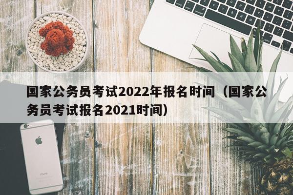 国家公务员考试2022年报名时间（国家公务员考试报名2021时间）