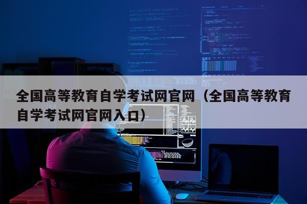 全国高等教育自学考试网官网（全国高等教育自学考试网官网入口）