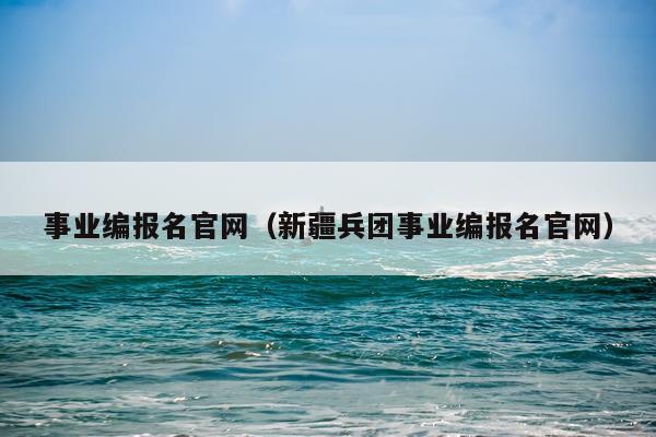 事业编报名官网（新疆兵团事业编报名官网）
