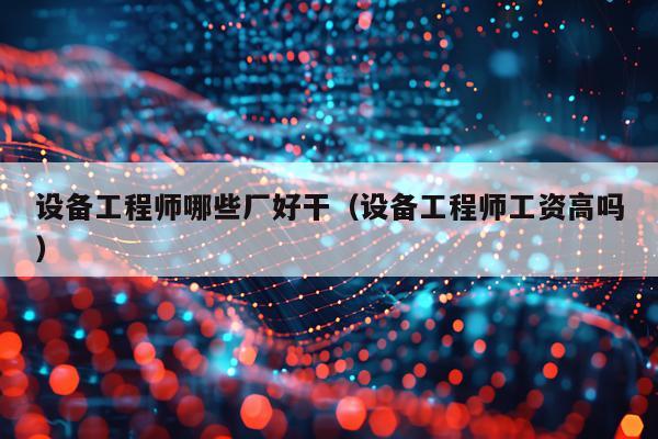 设备工程师哪些厂好干（设备工程师工资高吗）