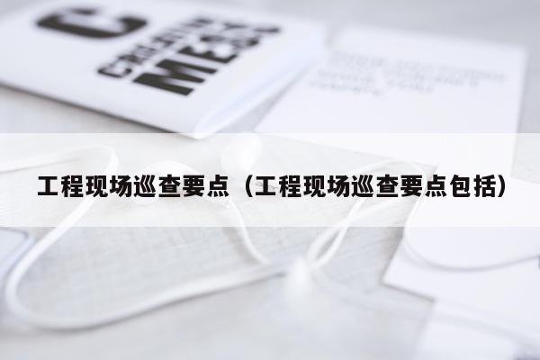 工程现场巡查要点(工程现场巡查要点包括)