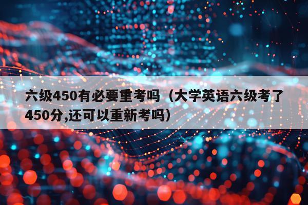 六级450有必要重考吗（大学英语六级考了450分,还可以重新考吗）