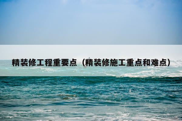精装修工程重要点(精装修施工重点和难点)