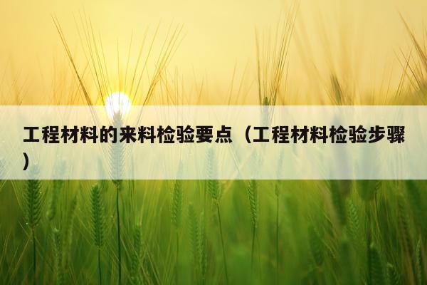 工程材料的来料检验要点（工程材料检验步骤）