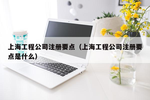 上海工程公司注册要点（上海工程公司注册要点是什么）