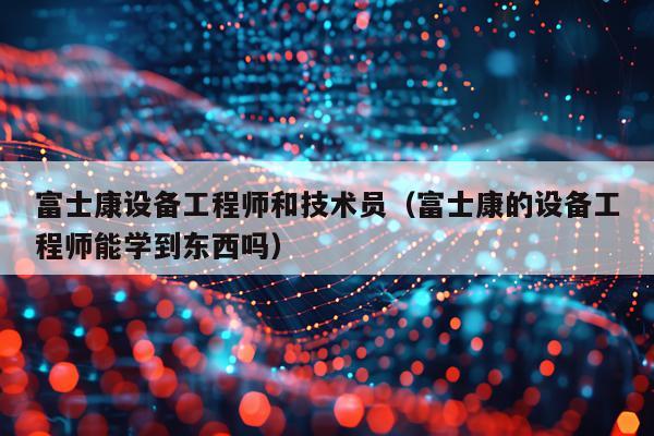 富士康设备工程师和技术员（富士康的设备工程师能学到东西吗）