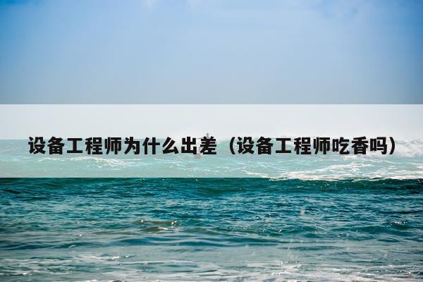 设备工程师为什么出差（设备工程师吃香吗）