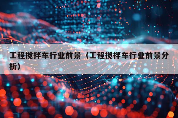 工程搅拌车行业前景(工程搅拌车行业前景分析)