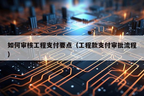 如何审核工程支付要点（工程款支付审批流程）