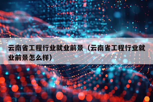 云南省工程行业就业前景（云南省工程行业就业前景怎么样）