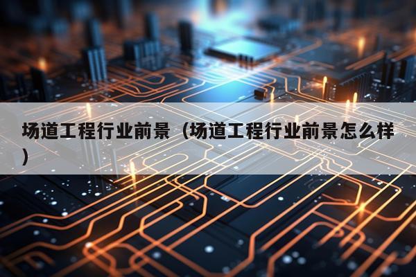 场道工程行业前景（场道工程行业前景怎么样）