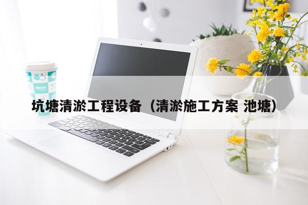坑塘清淤工程设备（清淤施工方案 池塘）