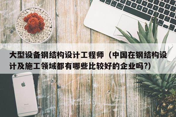 大型设备钢结构设计工程师（中国在钢结构设计及施工领域都有哪些比较好的企业吗?）