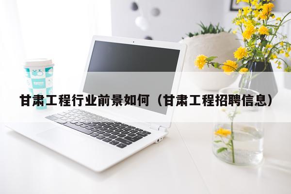 甘肃工程行业前景如何（甘肃工程招聘信息）
