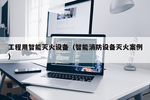 工程用智能灭火设备（智能消防设备灭火案例）