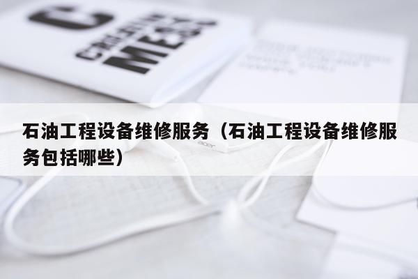 石油工程设备维修服务（石油工程设备维修服务包括哪些）