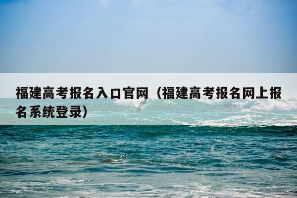 福建高考报名入口官网（福建高考报名网上报名系统登录）