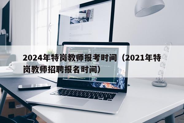2024年特岗教师报考时间（2021年特岗教师招聘报名时间）