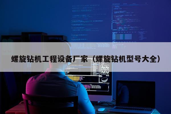 螺旋钻机工程设备厂家（螺旋钻机型号大全）