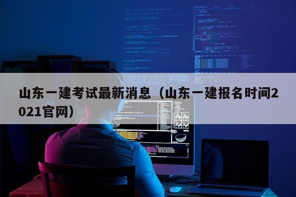 山东一建考试最新消息（山东一建报名时间2021官网）